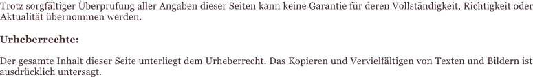 Trotz sorgfältiger Überprüfung aller Angaben dieser Seiten kann keine Garantie für deren Vollständigkeit, Richtigkeit oder Aktualität übernommen werden. Urheberrechte:  Der gesamte Inhalt dieser Seite unterliegt dem Urheberrecht. Das Kopieren und Vervielfältigen von Texten und Bildern ist ausdrücklich untersagt.