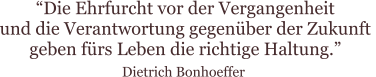 “Die Ehrfurcht vor der Vergangenheit  und die Verantwortung gegenüber der Zukunft  geben fürs Leben die richtige Haltung.”  Dietrich Bonhoeffer